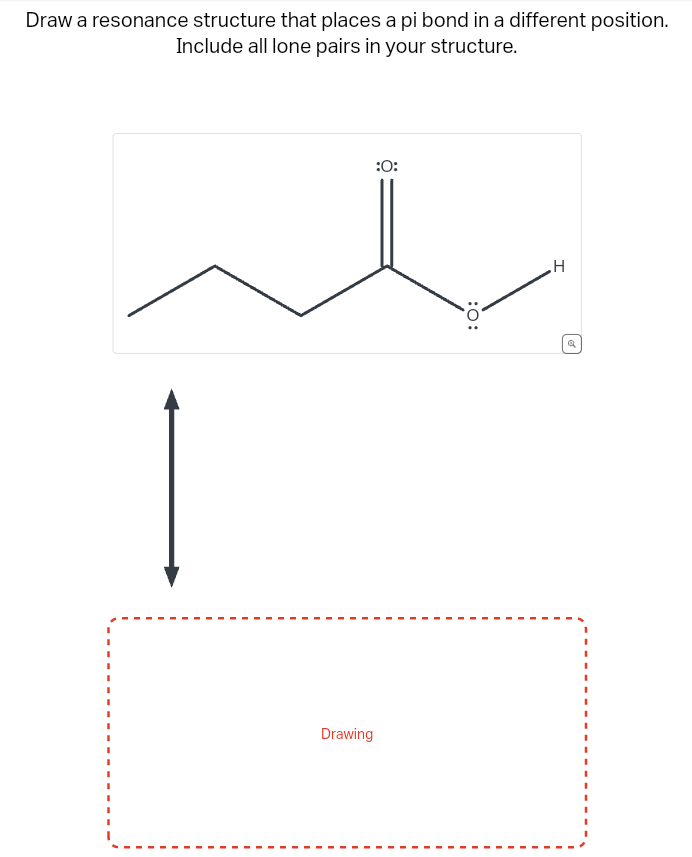 Draw a resonance structure that places a pi bond in a different position.
Include all lone pairs in your structure.
Drawing
:0:
:O:
H
Q