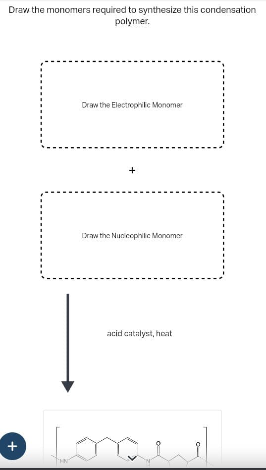 Draw the monomers required to synthesize this condensation
polymer.
+
Draw the Electrophilic Monomer
HN
+
Draw the Nucleophilic Monomer
acid catalyst, heat
one