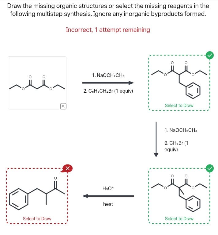 Draw the missing organic structures or select the missing reagents in the
following multistep synthesis. Ignore any inorganic byproducts formed.
Incorrect, 1 attempt remaining
ثلا
Select to Draw
Q
X
1. NaOCH₂CH3
2. C6HsCH₂Br (1 equiv)
H3O+
heat
(
O
Select to Draw
1. NaOCH₂CH3
2. CH3Br (1
equiv)
Select to Draw