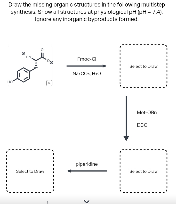 Draw the missing organic structures in the following multistep
synthesis. Show all structures at physiological pH (pH = 7.4).
Ignore any inorganic byproducts formed.
HO
H3N,
Select to Draw
Fmoc-Cl
Na2CO3, H₂O
piperidine
Select to Draw
Met-OBn
DCC
Select to Draw