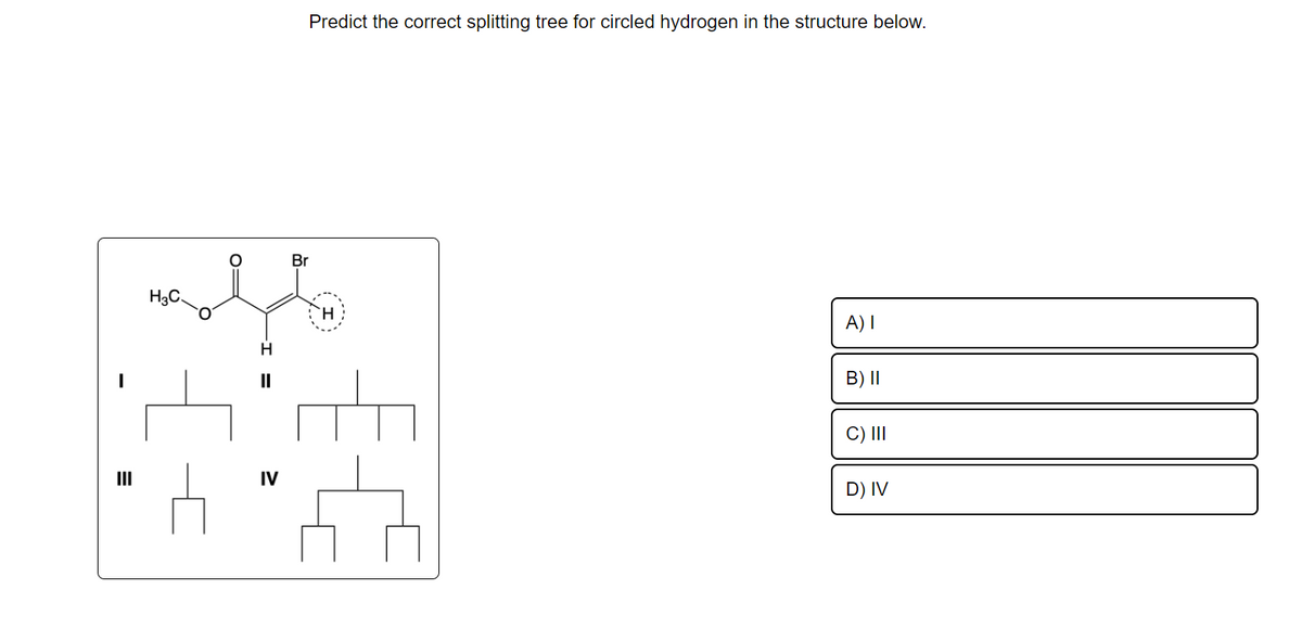 H3C.
H
||
IV
Predict the correct splitting tree for circled hydrogen in the structure below.
Br
A) I
B) II
C) III
D) IV