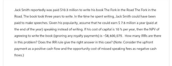 Jack Smith reportedly was paid $10.3 million to write his book The Fork in the Road The Fork in the
Road. The book took three years to write. In the time he spent writing, Jack Smith could have been
paid to make speeches. Given his popularity, assume that he could earn $ 7.6 million a year (paid at
the end of the year) speaking instead of writing. If his cost of capital is 10 % per year, then the NPV of
agreeing to write the book (ignoring any royalty payments) is -$8,600,075. How many IRRs are there
in this problem? Does the IRR rule give the right answer in this case? (Note: Consider the upfront
payment as a positive cash flow and the opportunity cost of missed speaking fees as negative cash
flows.)