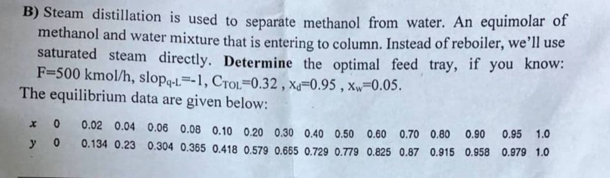 B) Steam distillation is used to separate methanol from water. An equimolar of
methanol and water mixture that is entering to column. Instead of reboiler, we'll use
saturated steam directly. Determine the optimal feed tray, if you know:
F-500 kmol/h, slopq-L--1, CTOL-0.32, xa-0.95, xw-0.05.
The equilibrium data are given below:
0
0.02 0.04 0.06 0.08 0.10 0.20 0.30 0.40 0.50 0.60 0.70 0.80 0.90 0.95 1.0
0 0.134 0.23 0.304 0.365 0.418 0.579 0.665 0.729 0.779 0.825 0.87 0.915 0.958 0.979 1.0
y