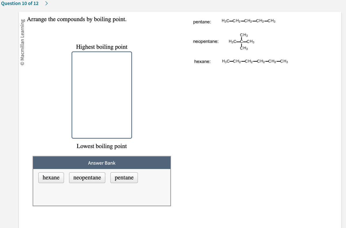 Question 10 of 12 >
O Macmillan Learning
Arrange the compounds by boiling point.
hexane
Highest boiling point
Lowest bo poir
Answer Bank
neopentane
pentane
pentane:
H3C-CH₂-CH2-CH2-CH3
CH3
neopentane: H3C-C-CH3
CH₂
hexane:
H3C-CH₂-CH₂-CH₂-CH₂-CH3