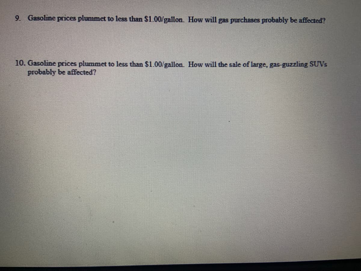 9. Gasoline prices plummet to less than $1.00/gallon. How will gas purchases probably be affected?
10. Gasoline prices plummet to less than $1.00/gallon. How will the sale of large, gas-guzzling SUVs
probably be affected?