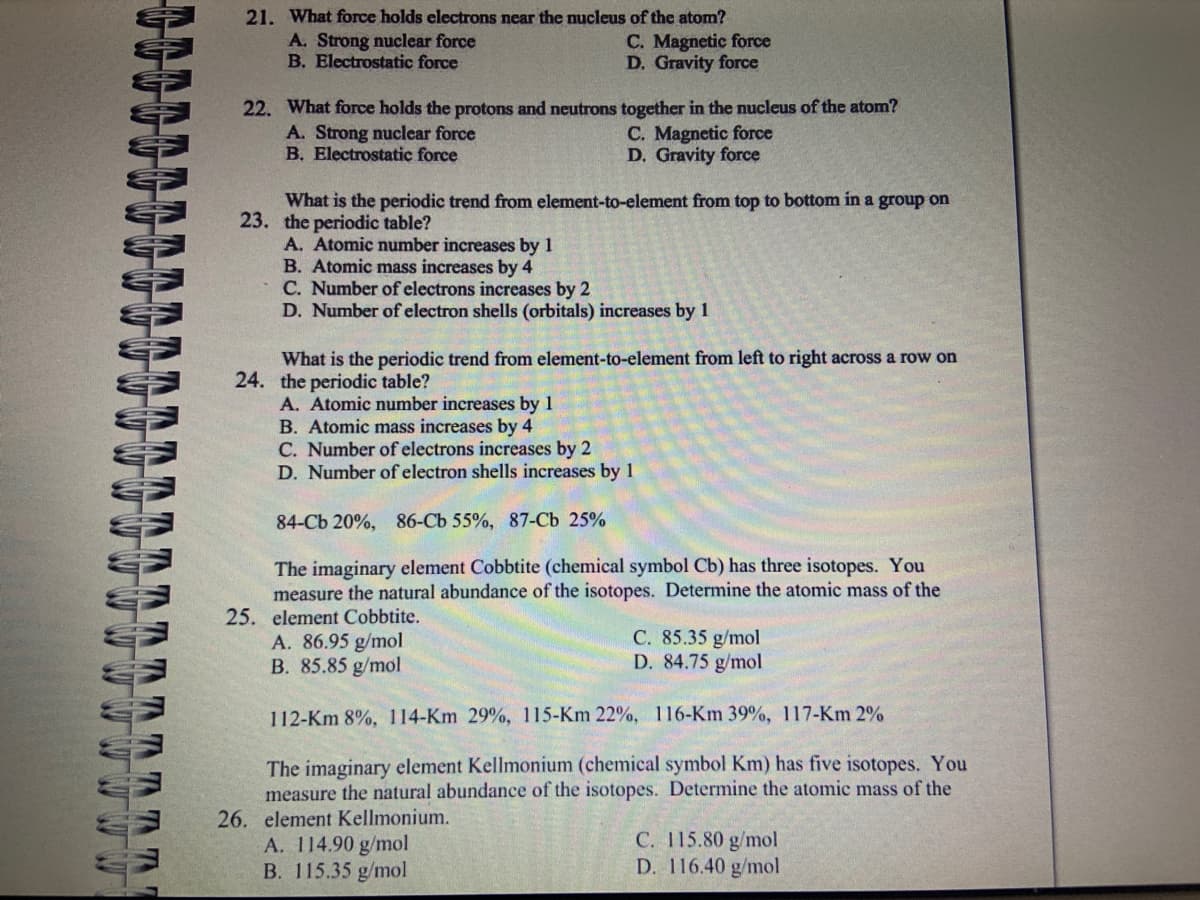 ηηηη
21. What force holds electrons near the nucleus of the atom?
A. Strong nuclear force
B. Electrostatic force
22. What force holds the protons and neutrons together in the nucleus of the atom?
A. Strong nuclear force
C. Magnetic force
B. Electrostatic force
D. Gravity force
C. Magnetic force
D. Gravity force
What is the periodic trend from element-to-element from top to bottom in a group on
23. the periodic table?
A. Atomic number increases by 1
B. Atomic mass increases by 4
C. Number of electrons increases by 2
D. Number of electron shells (orbitals) increases by 1
What is the periodic trend from element-to-element from left to right across a row on
24. the periodic table?
A. Atomic number increases by 1
B. Atomic mass increases by 4
C. Number of electrons increases by 2
D. Number of electron shells increases by 1
84-Cb 20%, 86-Cb 55%, 87-Cb 25%
The imaginary element Cobbtite (chemical symbol Cb) has three isotopes. You
measure the natural abundance of the isotopes. Determine the atomic mass of the
25. element Cobbtite.
A. 86.95 g/mol
B. 85.85 g/mol
C. 85.35 g/mol
D. 84.75 g/mol
112-Km 8%, 114-Km 29%, 115-Km 22%, 116-Km 39%, 117-Km 2%
The imaginary element Kellmonium (chemical symbol Km) has five isotopes. You
measure the natural abundance of the isotopes. Determine the atomic mass of the
26. element Kellmonium.
A. 114.90 g/mol
B. 115.35 g/mol
C. 115.80 g/mol
D. 116.40 g/mol