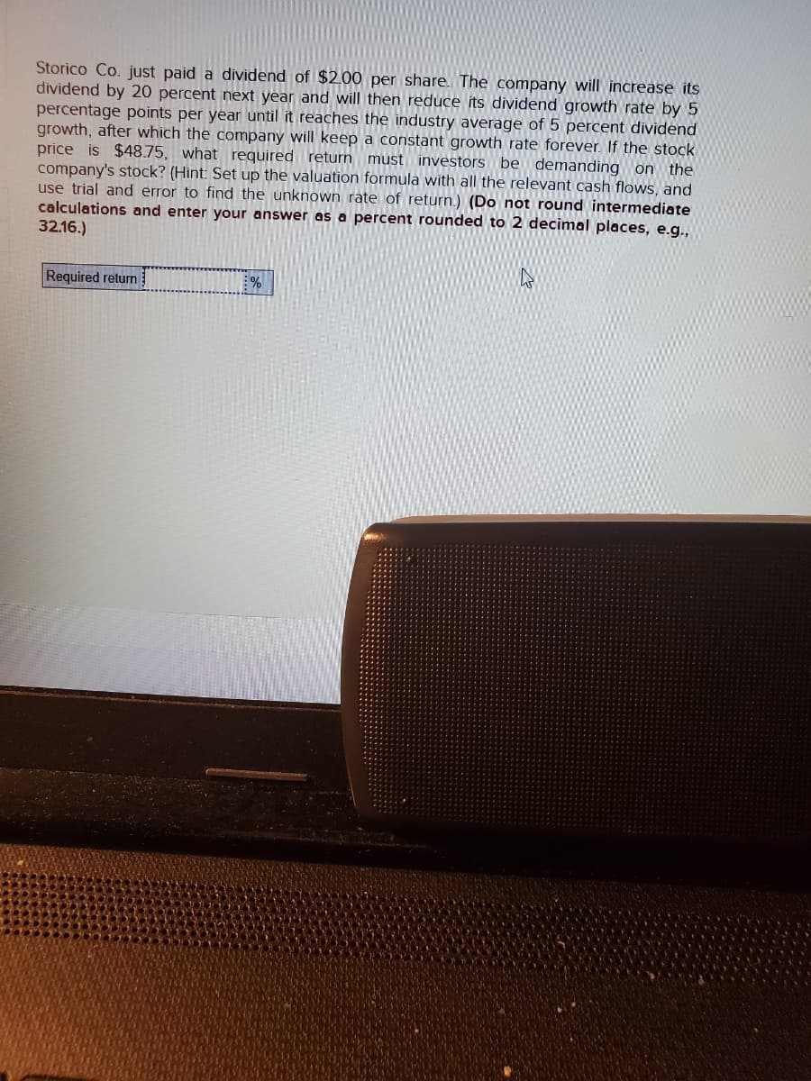 Storico Co. just paid a dividend of $2.00 per share. The company will increase its
dividend by 20 percent next year and will then reduce its dividend growth rate by 5
percentage points per year until it reaches the industry average of 5 percent dividend
growth, after which the company will keep a constant growth rate forever. If the stock
price is $48.75, what required return must investors be demanding on the
company's stock? (Hint: Set up the valuation formula with all the relevant cash flows, and
use trial and error to find the unknown rate of return.) (Do not round intermediate
calculations and enter your answer as a percent rounded to 2 decimal places, e.g.,
32.16.)
Required return
%
4