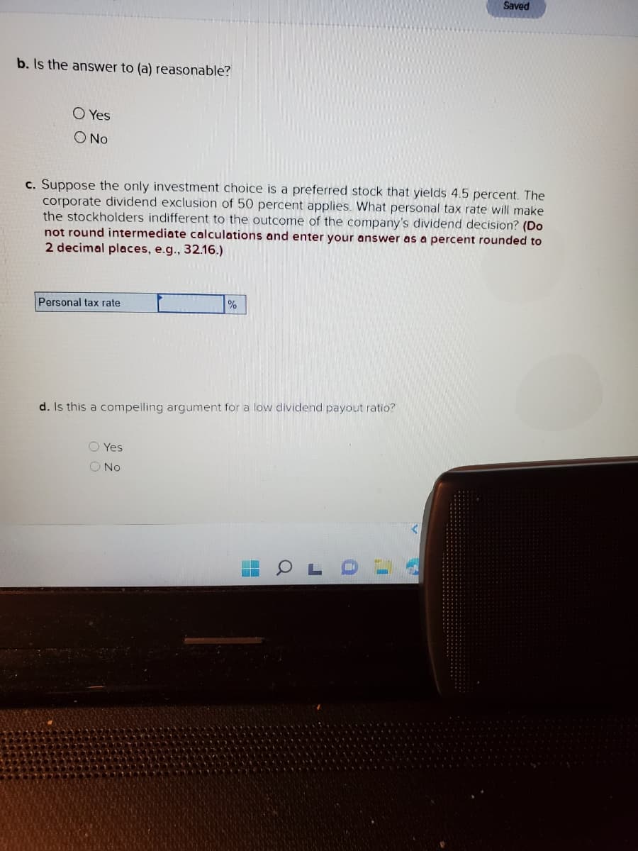 b. Is the answer to (a) reasonable?
O Yes
O No
c. Suppose the only investment choice is a preferred stock that yields 4.5 percent. The
corporate dividend exclusion of 50 percent applies. What personal tax rate will make
the stockholders indifferent to the outcome of the company's dividend decision? (Do
not round intermediate calculations and enter your answer as a percent rounded to
2 decimal places, e.g., 32.16.)
Personal tax rate
%
d. Is this a compelling argument for a low dividend payout ratio?
O Yes
O No
a
Saved
3