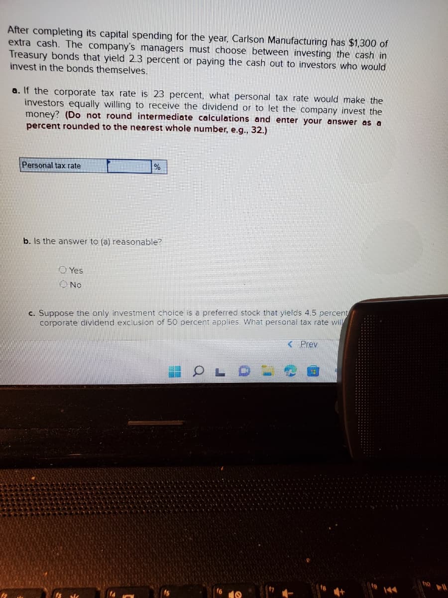 After completing its capital spending for the year, Carlson Manufacturing has $1,300 of
extra cash. The company's managers must choose between investing the cash in
Treasury bonds that yield 2.3 percent or paying the cash out to investors who would
invest in the bonds themselves.
a. If the corporate tax rate is 23 percent, what personal tax rate would make the
investors equally willing to receive the dividend or to let the company invest the
money? (Do not round intermediate calculations and enter your answer as a
percent rounded to the nearest whole number, e.g., 32.)
Personal tax rate
%
b. Is the answer to (a) reasonable?
O Yes
O No
c. Suppose the only investment choice is a preferred stock that yields 4.5 percent
corporate dividend exclusion of 50 percent applies. What personal tax rate will
OL
< Prev
ho
▶11