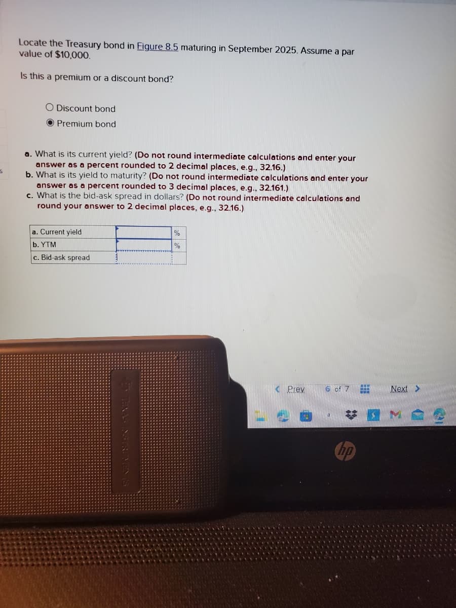 S
Locate the Treasury bond in Figure 8.5 maturing in September 2025. Assume a par
value of $10,000.
Is this a premium or a discount bond?
O Discount bond
O Premium bond
a. What is its current yield? (Do not round intermediate calculations and enter your
answer as a percent rounded to 2 decimal places, e.g., 32.16.)
b. What is its yield to maturity? (Do not round intermediate calculations and enter your
answer as a percent rounded to 3 decimal places, e.g., 32.161.)
c. What is the bid-ask spread in dollars? (Do not round intermediate calculations and
round your answer to 2 decimal places, e.g., 32.16.)
a. Current yield
b. YTM
c. Bid-ask spread
%
%
< Prev
6 of 7
***
Next >