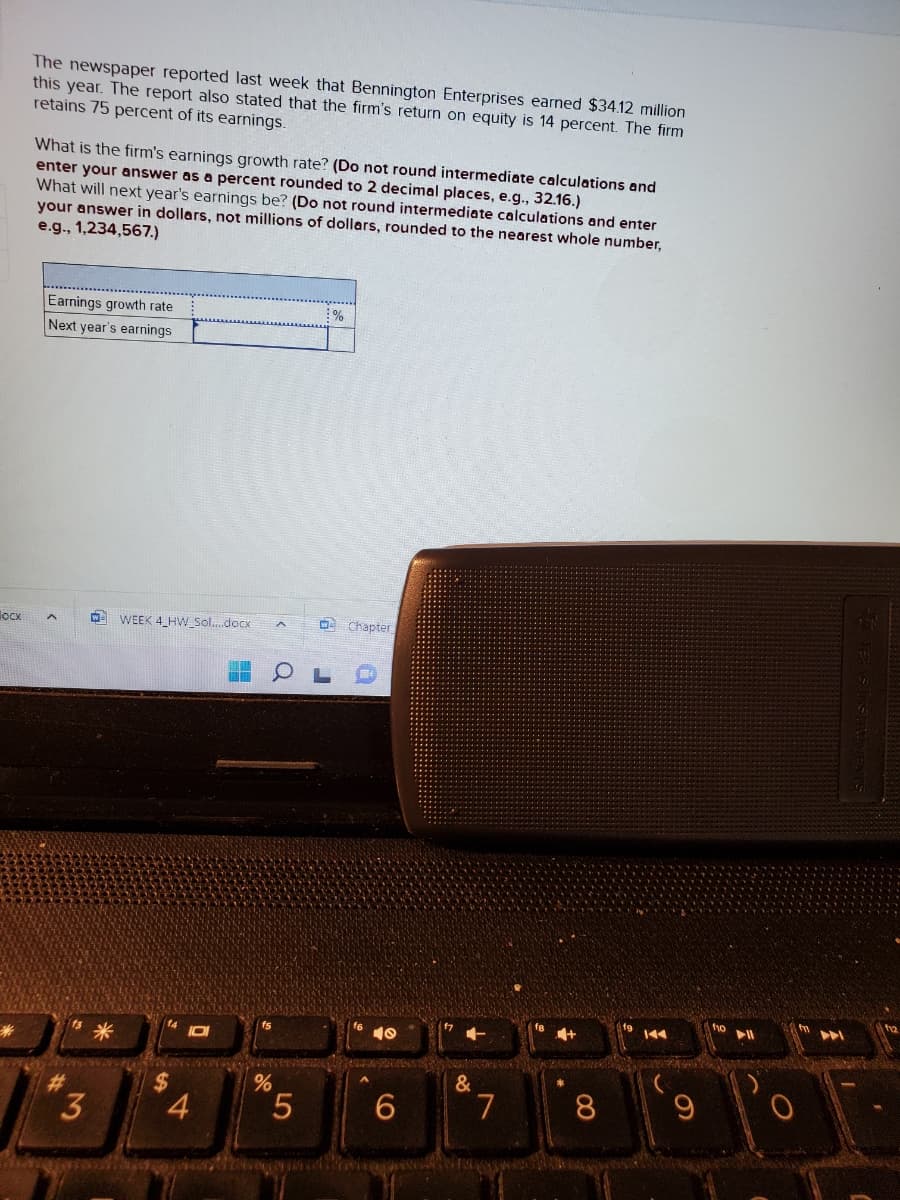 docx
The newspaper reported last week that Bennington Enterprises earned $34.12 million
this year. The report also stated that the firm's return on equity is 14 percent. The firm
retains 75 percent of its earnings.
What is the firm's earnings growth rate? (Do not round intermediate calculations and
enter your answer as a percent rounded to 2 decimal places, e.g., 32.16.)
What will next year's earnings be? (Do not round intermediate calculations and enter
your answer in dollars, not millions of dollars, rounded to the nearest whole number,
e.g., 1,234,567.)
Earnings growth rate
Next year's earnings
A
3
WEEK 4_HW_Sol....docx
4
0
%
5
%
Chapter
f6 40
6
&
7
8
C