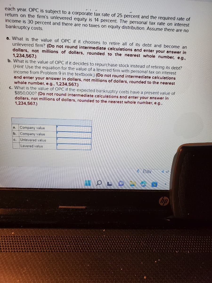 each year. OPC is subject to a corporate tax rate of 25 percent and the required rate of
return on the firm's unlevered equity is 14 percent. The personal tax rate on interest
income is 30 percent and there are no taxes on equity distribution. Assume there are no
bankruptcy costs.
a. What is the value of OPC if it chooses to retire all of its debt and become an
unlevered firm? (Do not round intermediate calculations and enter your answer in
dollars, not millions of dollars, rounded to the nearest whole number, e.g.,
1,234,567.)
b. What is the value of OPC if it decides to repurchase stock instead of retiring its debt?
(Hint. Use the equation for the value of a levered firm with personal tax on interest
income from Problem 9 in the textbook) (Do not round intermediate calculations
and enter your answer in dollars, not millions of dollars, rounded to the nearest
whole number, e.g., 1,234,567.)
c. What is the value of OPC if the expected bankruptcy costs have a present value of
$850,000? (Do not round intermediate calculations and enter your answer in
dollars, not millions of dollars, rounded to the nearest whole number, e.g.,
1,234,567.)
Company value
Company value
C. Unlevered value
Levered value
a.
b.
Prev
IOLO -- O
4 of