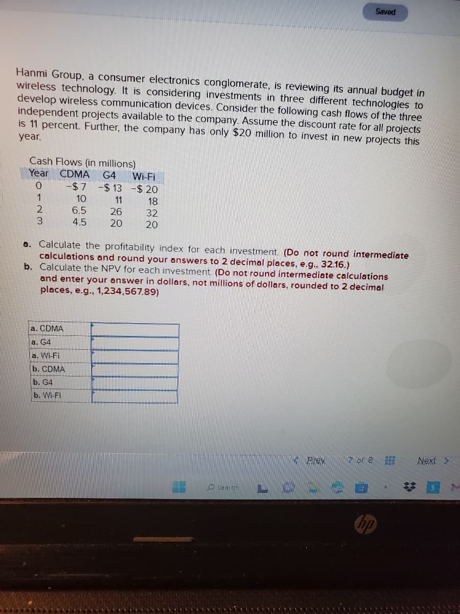 Hanmi Group, a consumer electronics conglomerate, is reviewing its annual budget in
wireless technology. It is considering investments in three different technologies to
develop wireless communication devices. Consider the following cash flows of the three
independent projects available to the company. Assume the discount rate for all projects
is 11 percent. Further, the company has only $20 million to invest in new projects this
year.
Cash Flows (in millions)
Year CDMA G4
-$7 -$13
10
6.5
4.5
0
1
2
3
11
26
20
a. CDMA
a. G4
a. Wi-Fi
b. CDMA
b. G4
b. Wi-Fi
Wi-Fi
-$20
18
32
20
a. Calculate the profitability index for each investment. (Do not round intermediate
calculations and round your answers to 2 decimal places, e.g., 32.16.)
b. Calculate the NPV for each investment. (Do not round intermediate calculations
and enter your answer in dollars, not millions of dollars, rounded to 2 decimal
places, e.g., 1,234,567.89)
O search
Prev
Saved
LO+
76 8
Next >
M