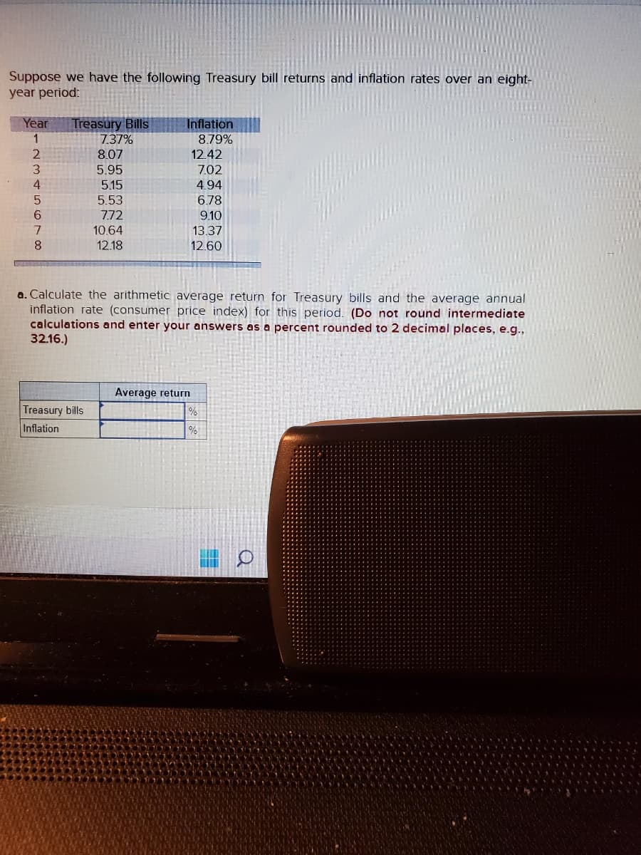 Suppose we have the following Treasury bill returns and inflation rates over an eight-
year period:
Year Treasury Bills
1
2
3
4
5
6
7
8
7.37%
8.07
5.95
Treasury bills
Inflation
5.15
5.53
7.72
10.64
12.18
Inflation
8.79%
12.42
7.02
4.94
6.78
9.10
13.37
12.60
a. Calculate the arithmetic average return for Treasury bills and the average annual
inflation rate (consumer price index) for this period. (Do not round intermediate
calculations and enter your answers as a percent rounded to 2 decimal places, e.g.,
32.16.)
Average return
%
%