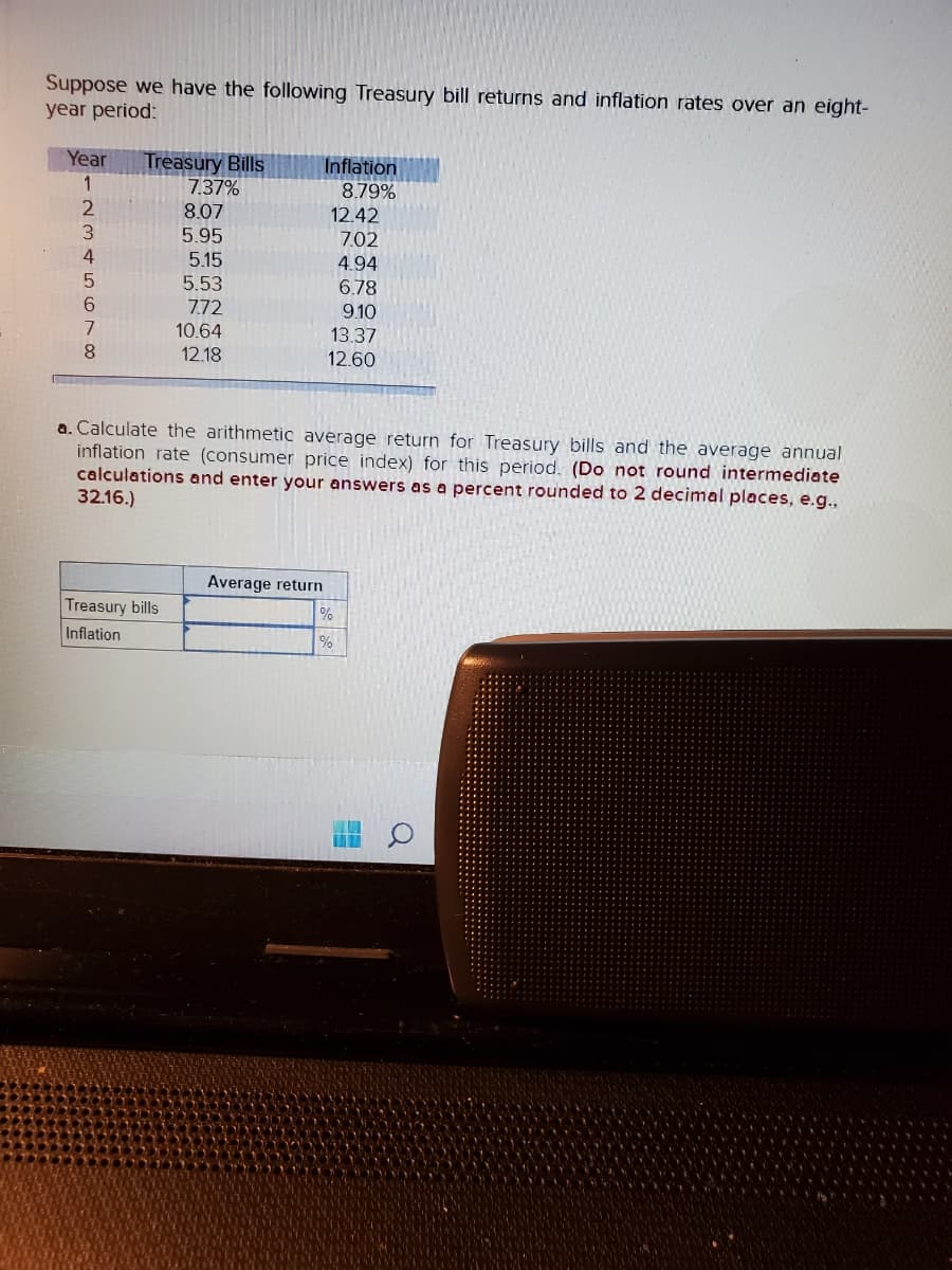 Suppose we have the following Treasury bill returns and inflation rates over an eight-
year period:
Year Treasury Bills
1
·2345678
7.37%
8.07
5.95
Treasury bills
Inflation
5.15
5.53
7.72
10.64
12.18
Inflation
8.79%
a. Calculate the arithmetic average return for Treasury bills and the average annual
inflation rate (consumer price index) for this period. (Do not round intermediate
calculations and enter your answers as
32.16.)
percent rounded to 2 decimal places, e.g.,
Average return
12.42
7.02
4.94
6.78
9.10
13.37
12.60
%
%
#
Q