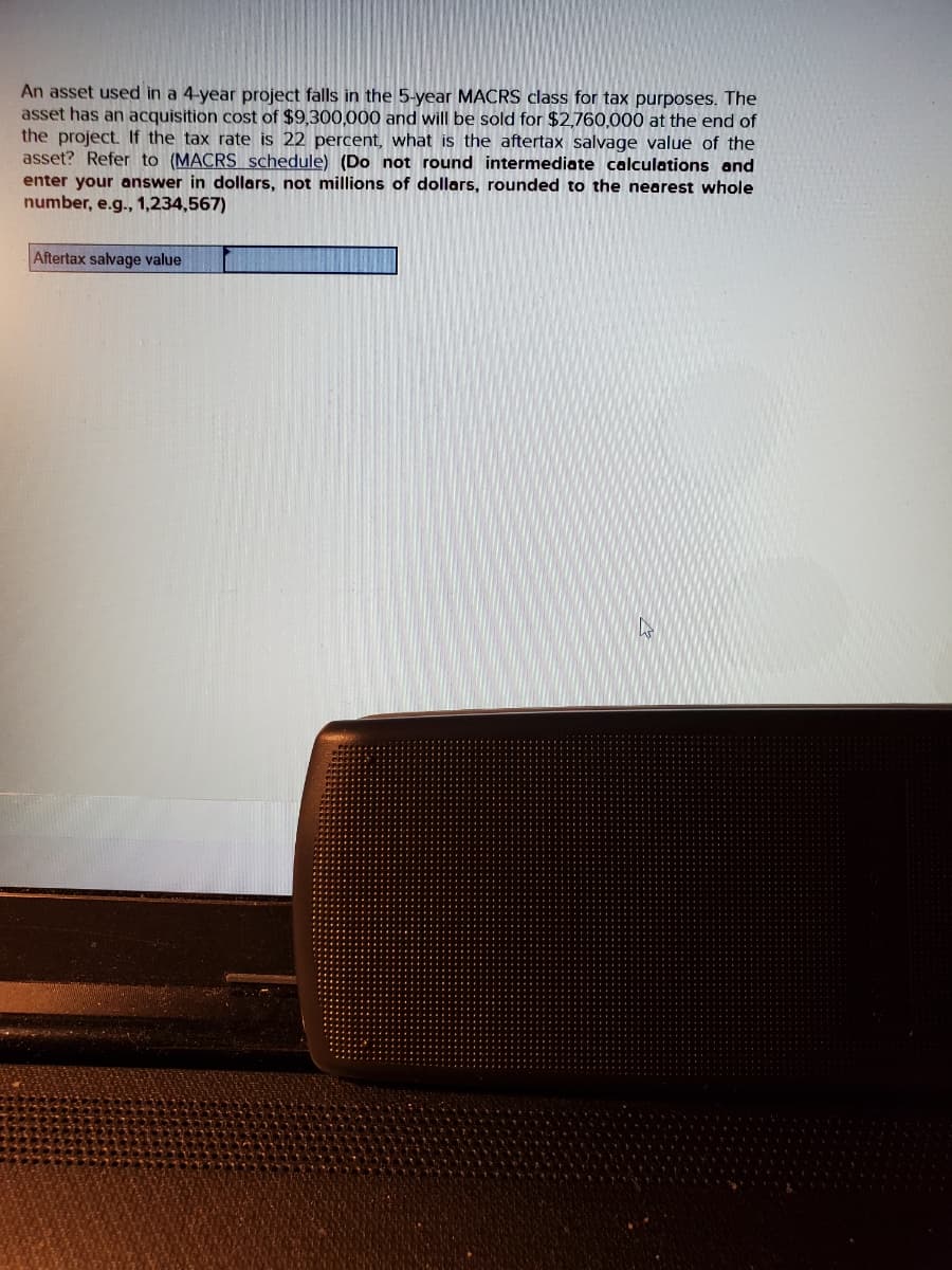 An asset used in a 4-year project falls in the 5-year MACRS class for tax purposes. The
asset has an acquisition cost of $9,300,000 and will be sold for $2,760,000 at the end of
the project. If the tax rate is 22 percent, what is the aftertax salvage value of the
asset? Refer to (MACRS schedule) (Do not round intermediate calculations and
enter your answer in dollars, not millions of dollars, rounded to the nearest whole
number, e.g., 1,234,567)
Aftertax salvage value
4