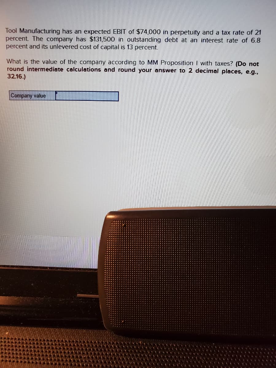 Tool Manufacturing has an expected EBIT of $74,000 in perpetuity and a tax rate of 21
percent. The company has $131,500 in outstanding debt at an interest rate of 6.8
percent and its unlevered cost of capital is 13 percent.
What is the value of the company according MM Proposition I with taxes? (Do not
round intermediate calculations and round your answer to 2 decimal places, e.g.,
32.16.)
Company value