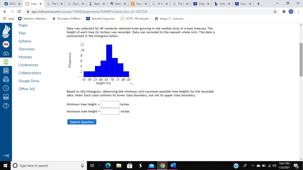 EGCC X
O Chapt X
G The fi x
G Durin X
E Stem X
A Stem x
C You A X
14 12 x
G The fo X
Chap x
b Answ X
Cours X
+
A egcc.instructure.com/courses/15680/assignments/364988?module_item_id=1027334
E Apps O Statistics | Statistics...
* Principles of Effecti.
* (Solved] Using one.
NCTE NCTE / IRA Standar..
O Assign-3 - Lockwoo.
Pages
Data was collected for 40 randomly selected trees growing in the median strip of a busy freeway. The
height of each tree (in inches) was recorded. Data was recorded to the nearest whole inch. The data is
summarized in the histogram below.
Files
Syllabus
1913
12
Outcomes
10
8
Modules
Conferences
Collaborations
45 50 55 60 65 70 75 80 85
height (in)
Google Drive
Office 365
Based on this histogram, determing the minimum and maximum possible tree heights for the recorded
data. Note: Each class contains its lower class boundary, but not its upper class boundary.
Minimum tree height =
inches
Maximum tree height =
inches
Submit Question
10:41 PM
O Type here to search
耳||
O G 4)
1/23/2021
dou anbat
