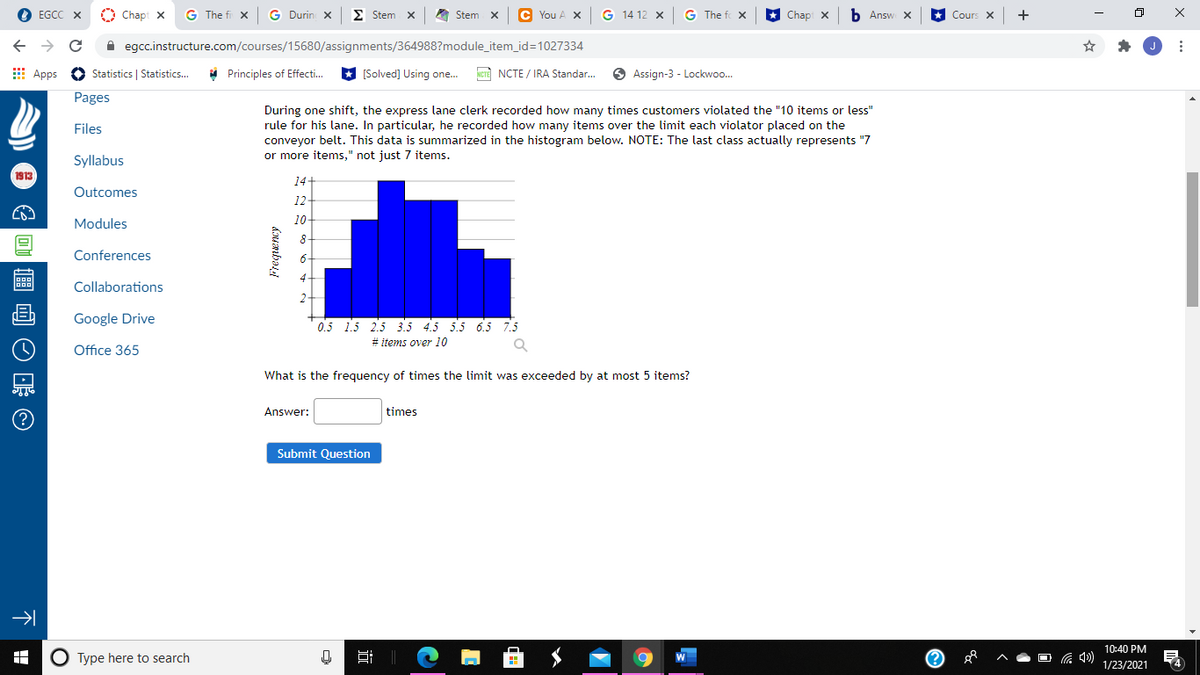 EGCC X
O Chapt X
G The fi x
G Durin X
E Stem x
A Stem x
C You A X
14 12 X
G The fo X
Chap x
b Answ X
Cours X
+
A egcc.instructure.com/courses/15680/assignments/364988?module_item_id=1027334
E Apps O Statistics | Statistics...
* Principles of Effecti.
* (Solved] Using one.
NCTE NCTE / IRA Standar.
O Assign-3 - Lockwoo.
Pages
During one shift, the express lane clerk recorded how many times customers violated the "10 items or less"
rule for his lane. In particular, he recorded how many items over the limit each violator placed on the
conveyor belt. This data is summarized in the histogram below. NOTE: The last class actually represents "7
or more items," not just 7 items.
Files
Syllabus
1913
14
Outcomes
12
Modules
10
8-
Conferences
Collaborations
Google Drive
0.5 15 2.5 3.5 4.5 5.5 6.5 7.5
# items over 10
Office 365
What is the frequency of times the limit was exceeded by at most 5 items?
Answer:
times
Submit Question
10:40 PM
O Type here to search
耳||
O G 4)
1/23/2021
Frequency
