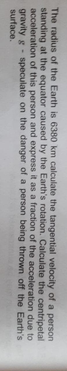 The radius of the Earth is 6380 km calculate the tangential velocity of a person
standing at the equator caused by the Earth's rotation. Calculate the centripetal
acceleration of this person and express it as a fraction of the acceleration due to
gravity g speculate on the danger of a person being thrown off the Earth's
surface.
