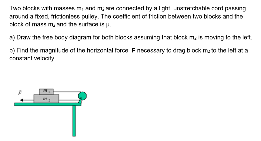 Two blocks with masses mi and m2 are connected by a light, unstretchable cord passing
around a fixed, frictionless pulley. The coefficient of friction between two blocks and the
block of mass m2 and the surface is µ.
a) Draw the free body diagram for both blocks assuming that block m2 is moving to the left.
b) Find the magnitude of the horizontal force F necessary to drag block m2 to the left at a
constant velocity.
m 2
