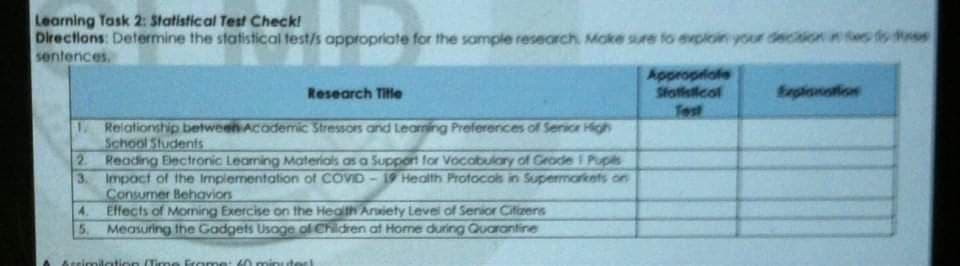 Learning Task 2: Statistical Test Check!
Directions: Determine the statistical test/s appropriate for the sample research. Moke sure fo evploin your decition
sentences.
es fs es
Appropiofe
Stotfstical
Test
Research Title
Erxglionation
Relationship between Acodemic Stressors and Leaming Preferences of Senicr High
School Students
2 Reading Eectronic Leaming Materials as a Support for Vocabulary of Grade I Pupls
3. Impoct of the Implementation of COVD - 19 Health Protocols in Supermarkets on
Consumer Behavion
4. Effects of Moning Exercise on the Health Arxiety Levei of Senior Citizens
5. Measuring the Gadgets Usage ol Children af Home during Quarantine
Aeeimilation (Time Ercome
