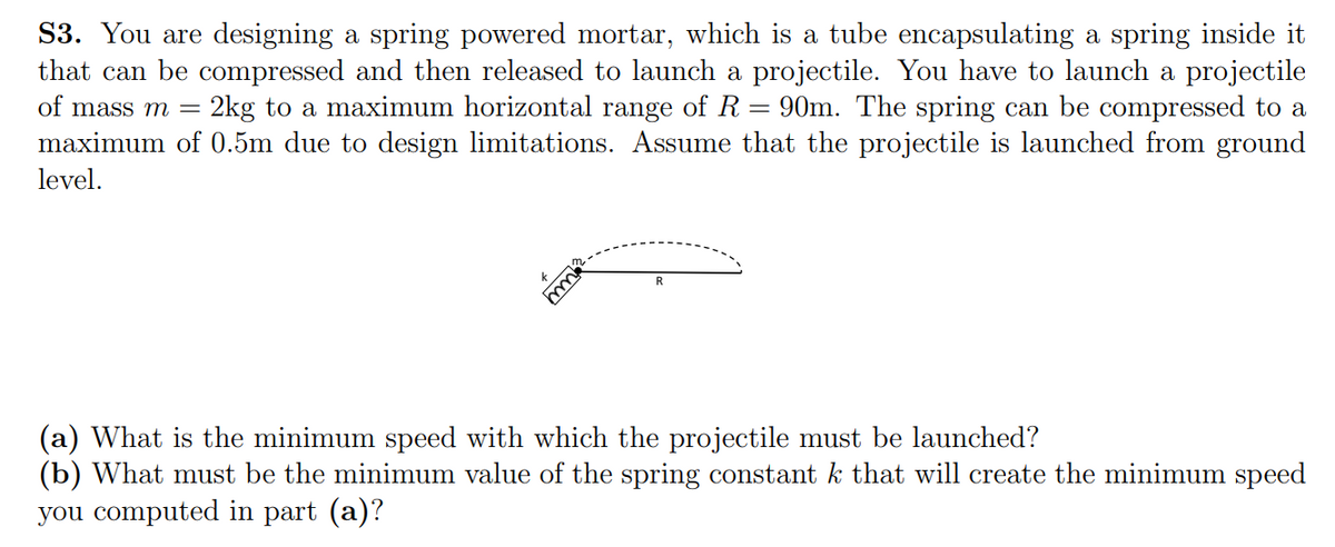 S3. You are designing a spring powered mortar, which is a tube encapsulating a spring inside it
that can be compressed and then released to launch a projectile. You have to launch a projectile
90m. The spring can be compressed to a
maximum of 0.5m due to design limitations. Assume that the projectile is launched from ground
of mass m =
2kg to a maximum horizontal range of R
level.
R
(a) What is the minimum speed with which the projectile must be launched?
(b) What must be the minimum value of the spring constant k that will create the minimum speed
you computed in part (a)?
