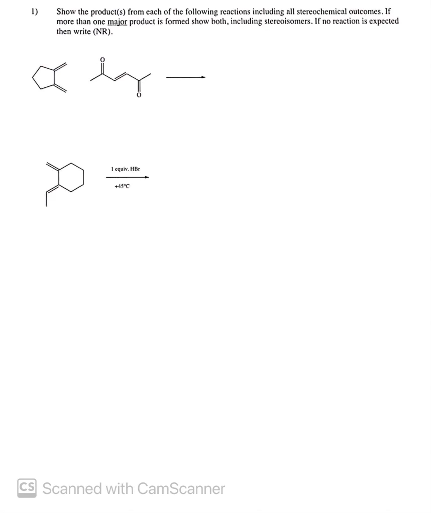 1)
Show the product(s) from each of the following reactions including all stereochemical outcomes. If
more than one major product is formed show both, including stereoisomers. If no reaction is expected
then write (NR).
I equiv. HBr
+45°C
CS Scanned with CamScanner
