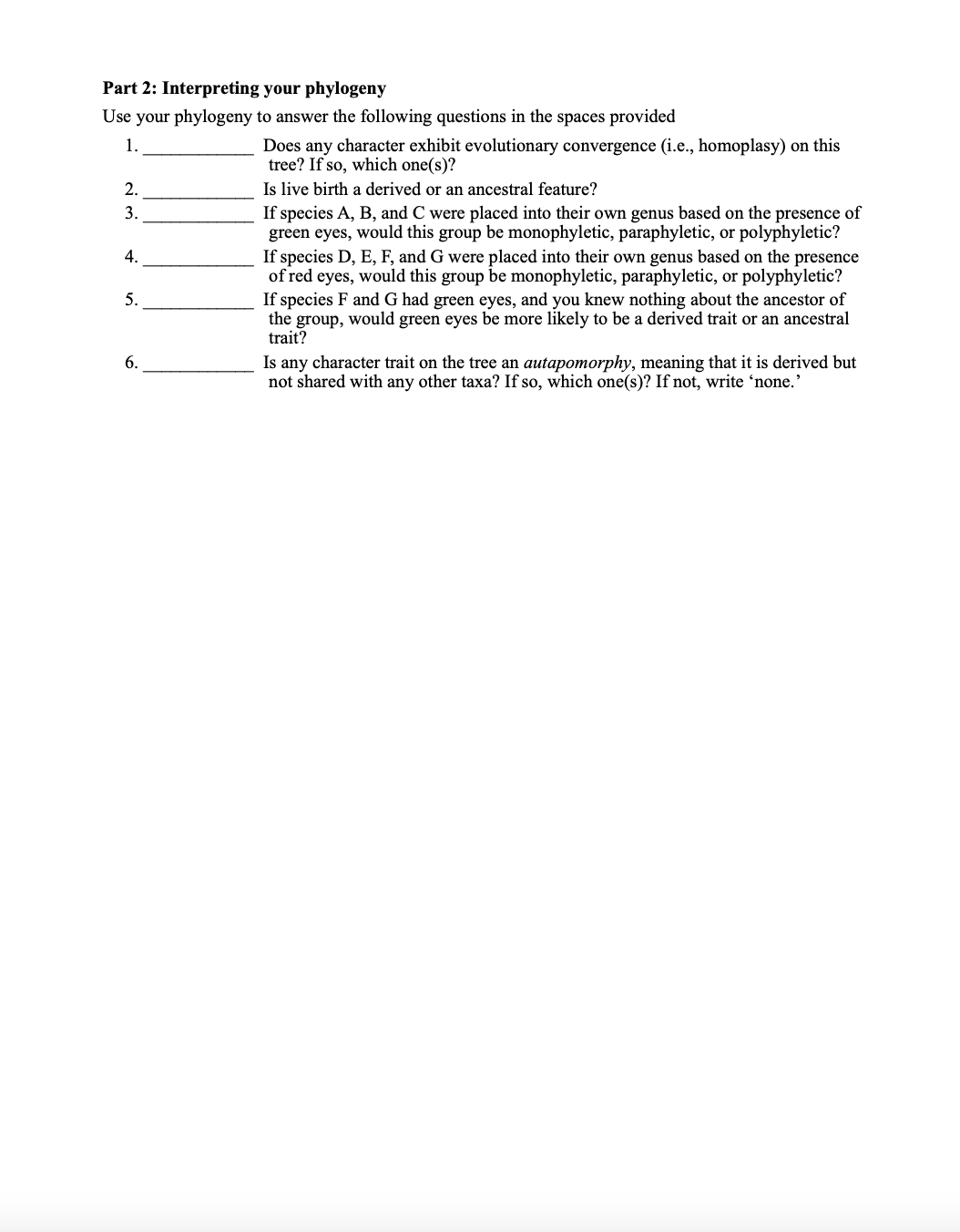 Part 2: Interpreting your phylogeny
Use your phylogeny to answer the following questions in the spaces provided
1.
Does any character exhibit evolutionary convergence (i.e., homoplasy) on this
tree? If so, which one(s)?
Is live birth a derived or an ancestral feature?
2.
3.
If species A, B, and C were placed into their own genus based on the presence of
green eyes, would this group be monophyletic, paraphyletic, or polyphyletic?
If species D, E, F, and G were placed into their own genus based on the presence
of red eyes, would this group be monophyletic, paraphyletic, or polyphyletic?
If species F and G had green eyes, and you knew nothing about the ancestor of
the group, would green eyes be more likely to be a derived trait or an ancestral
trait?
4.
5.
Is any character trait on the tree an autapomorphy, meaning that it is derived but
not shared with any other taxa? If so, which one(s)? If not, write 'none.'
6.
