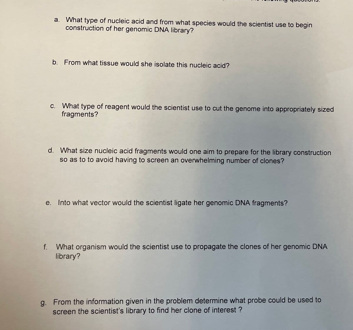 a. What type of nucleic acid and from what species would the scientist use to begin
construction of her genomic DNA library?
b. From what tissue would she isolate this nucleic acid?
C. What type of reagent would the scientist use to cut the genome into appropriately sized
fragments?
d. What size nucleic acid fragments would one aim to prepare for the library construction
so as to to avoid having to screen an overwhelming number of clones?
e. Into what vector would the scientist ligate her genomic DNA fragments?
f. What organism would the scientist use to propagate the clones of her genomic DNA
library?
g. From the information given in the problem determine what probe could be used to
screen the scientist's library to find her clone of interest ?
