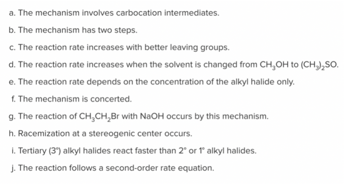 a. The mechanism involves carbocation intermediates.
b. The mechanism has two steps.
c. The reaction rate increases with better leaving groups.
d. The reaction rate increases when the solvent is changed from CH₂OH to (CH3)2SO.
e. The reaction rate depends on the concentration of the alkyl halide only.
f. The mechanism is concerted.
g. The reaction of CH3CH2₂Br with NaOH occurs by this mechanism.
h. Racemization at a stereogenic center occurs.
i. Tertiary (3°) alkyl halides react faster than 2° or 1° alkyl halides.
j. The reaction follows a second-order rate equation.