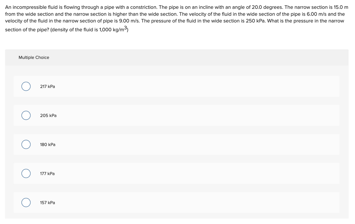 An incompressible fluid is flowing through a pipe with a constriction. The pipe is on an incline with an angle of 20.0 degrees. The narrow section is 15.0 m
from the wide section and the narrow section is higher than the wide section. The velocity of the fluid in the wide section of the pipe is 6.00 m/s and the
velocity of the fluid in the narrow section of pipe is 9.00 m/s. The pressure of the fluid in the wide section is 250 kPa. What is the pressure in the narrow
section of the pipe? (density of the fluid is 1,000 kg/m³)
Multiple Choice
O
O
O
O
217 kPa
205 kPa
180 kPa
177 kPa
157 kPa