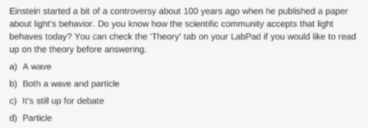 Einstein started a bit of a controversy about 100 years ago when he published a paper
about light's behavior. Do you know how the scientific community accepts that light
behaves today? You can check the 'Theory' tab on your LabPad if you would like to read
up on the theory before answering.
a) A wave
b) Both a wave and particle
c) It's still up for debate
d) Particle
