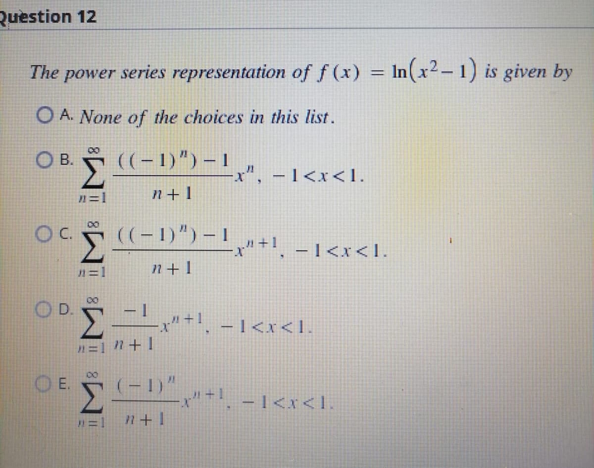 Question 12
The power series representation of f (x) = ln(x2 – 1) is given by
Ο A. None of the choices in this list.
Ο Β. ((-1)")-1]
· Σ
-I<x<1.
---
7+1
°CE (1-11-11-11
D)”)
H
2+1
Ε
- 1
Σ
------
"=] } + ]
ΘΕΣ
Σ'1"
(-1)^ ,»-|_ − 1<x<l
"-
7+1