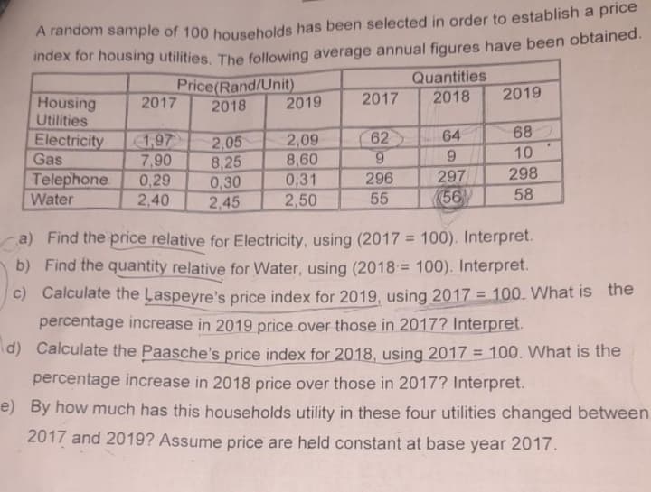 A random sample of 100 households has been selected in order to establish a price
index for housing utilities. The following average annual figures have been obtained.
Housing
Utilities
2017
Electricity 1,97
Gas
7,90
0,29
2,40
Telephone
Water
Price(Rand/Unit)
2018
2,05
8,25
0,30
2,45
2019
2,09
8,60
0,31
2,50
2017
62
9
296
55
Quantities
2018
64
9
297
56
2019
68
10
298
58
.
a) Find the price relative for Electricity, using (2017= 100). Interpret.
b) Find the quantity relative for Water, using (2018= 100). Interpret.
c) Calculate the Laspeyre's price index for 2019, using 2017 = 100. What is the
percentage increase in 2019 price over those in 2017? Interpret.
d) Calculate the Paasche's price index for 2018, using 2017 = 100. What is the
percentage increase in 2018 price over those in 2017? Interpret.
e) By how much has this households utility in these four utilities changed between
2017 and 2019? Assume price are held constant at base year 2017.