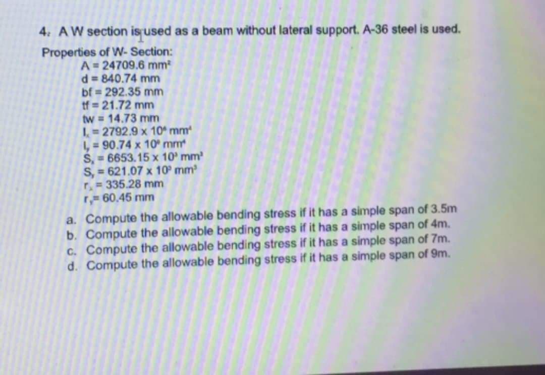 4: AW section is used as a beam without lateral support. A-36 steel is used.
Properties of W- Section:
A= 24709.6 mm
d 840.74 mm
bf 292.35 mm
tf = 21.72 mm
tw = 14.73 mm
1=2792.9 x 10 mm
1, = 90.74 x 10 mm
S, = 6653.15 x 10 mm
S, = 621.07 x 10 mm
r,= 335.28 mm
r 60.45 mm
%3D
a. Compute the allowable bending stress if it has a simple span of 3.5m
b. Compute the allowable bending stress if it has a simple span of 4m.
C. Compute the allowable bending stress if it has a simple span of 7m.
d. Compute the allowable bending stress if it has a simple span of 9m.
