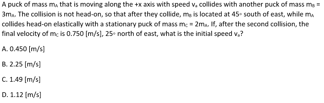 A puck of mass ma that is moving along the +x axis with speed v, collides with another puck of mass mB =
3ma. The collision is not head-on, so that after they collide, mB is located at 45º south of east, while ma
collides head-on elastically with a stationary puck of mass mc = 2ma. If, after the second collision, the
final velocity of mc is 0.750 [m/s], 25° north of east, what is the initial speed va?
A. 0.450 [m/s]
B. 2.25 [m/s]
C. 1.49 [m/s]
D. 1.12 [m/s]
