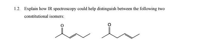 **Section 1.2: Distinguishing Isomers with IR Spectroscopy**

**Question:**
Explain how IR spectroscopy could help distinguish between the following two constitutional isomers:

**Description:**
The image contains two structural formulas representing constitutional isomers. 

- The first structural formula shows a molecule with four carbon atoms, 
  - The first carbon has a double-bonded oxygen.
  - The second and third carbons are single-bonded to the adjacent carbons.
  - The fourth carbon is single-bonded to the third carbon.

- The second structural formula also shows a molecule with four carbon atoms,
  - The first carbon has two single bonds with hydrogen atoms and the second carbon.
  - The second carbon has a double-bonded oxygen.
  - The third and fourth carbons are single-bonded to the adjacent carbons.

**Explanation:**

Infrared (IR) spectroscopy is a powerful technique used to identify functional groups in molecules based on the absorption of infrared light at characteristic wavelengths. It is particularly useful for distinguishing between different types of bonds and functional groups.

In the case of the two constitutional isomers presented:

1. **First Isomer**:
   - Appears to be butanal (an aldehyde) with the structure CH3-CH2-CH2-CHO.
  
2. **Second Isomer**:
   - Appears to be 2-butanone (a ketone) with the structure CH3-CH2-CO-CH3.

**Key IR Absorption Peaks for Functional Groups**:
- **Aldehydes (CHO group)**:
  - A strong absorption around 1725 cm^-1 due to the C=O stretching vibration.
  - Two characteristic bands around 2820 cm^-1 and 2720 cm^-1 due to C-H stretching vibrations from the aldehyde hydrogen.
  
- **Ketones (CO group)**:
  - A strong absorption around 1715 cm^-1 due to the C=O stretching vibration.

**Identifying the Isomers Using IR Spectroscopy**:
- **For the First Isomer (Butanal)**:
  - You would expect to see the strong C=O stretching vibration around 1725 cm^-1.
  - Additionally, the unique C-H stretching vibrations from the aldehyde group around 2820 cm^-1 and 2720 cm^-1 would confirm the presence of the aldehyde functional group.

