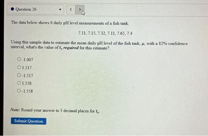 ### Question 26

The data below shows 6 daily pH level measurements of a fish tank.

7.11, 7.15, 7.32, 7.11, 7.65, 7.4

Using this sample data to estimate the mean daily pH level of the fish tank, \(\mu\), with a 82% confidence interval, what's the value of \(t_{e}\) required for this estimate?

- O -1.007
- O 1.517
- O -1.517
- O 1.558
- O -1.558

**Note:** Round your answer to 3 decimal places for \(t_{e}\).

[Submit Question]