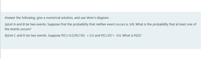 Answer the following, give a numerical solution, and use Venn's diagram.
(a)Let A and B be two events. Suppose that the probability that neither event occurs is 3/8. What is the probability that at least one of
the events occurs?
(b)Let C and D be two events. Suppose P(C)=0.5,P(CND) = 0.2 and P(CUD)= 0.4. What is P(D)?