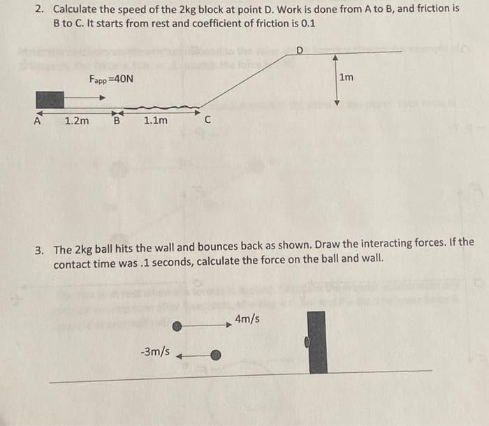 2. Calculate the speed of the 2kg block at point D. Work is done from A to B, and friction is
B to C. It starts from rest and coefficient of friction is 0.1
A
Fapp=40N
1.2m
B
1.1m
3. The 2kg ball hits the wall and bounces back as shown. Draw the interacting forces. If the
contact time was .1 seconds, calculate the force on the ball and wall.
-3m/s
1m
4m/s