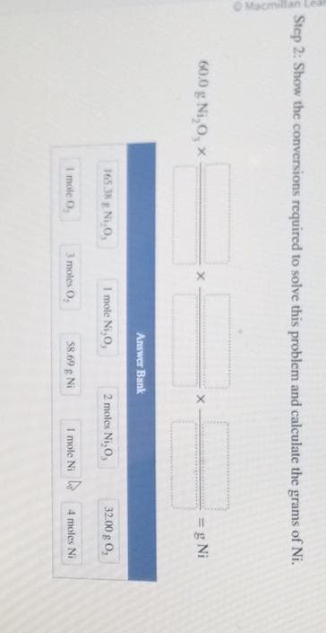 Macmillan Lea
Step 2: Show the conversions required to solve this problem and calculate the grams of Ni.
60.0 g Ni₂0, x
165.38 g Ni 0,
1 mole 0₂
Answer Bank
I mole Ni, O,
3 moles 0₂
58.69 g Ni
2 moles Ni₂0,
1 mole Ni
= g Ni
32.00 g 0,
4 moles Ni