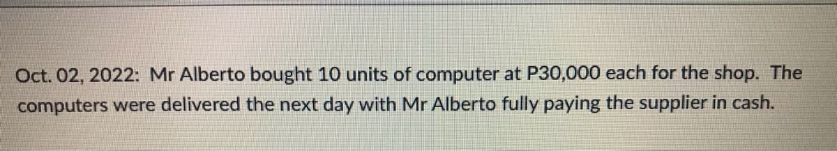 Oct. 02, 2022: Mr Alberto bought 10 units of computer at P30,000 each for the shop. The
computers were delivered the next day with Mr Alberto fully paying the supplier in cash.
