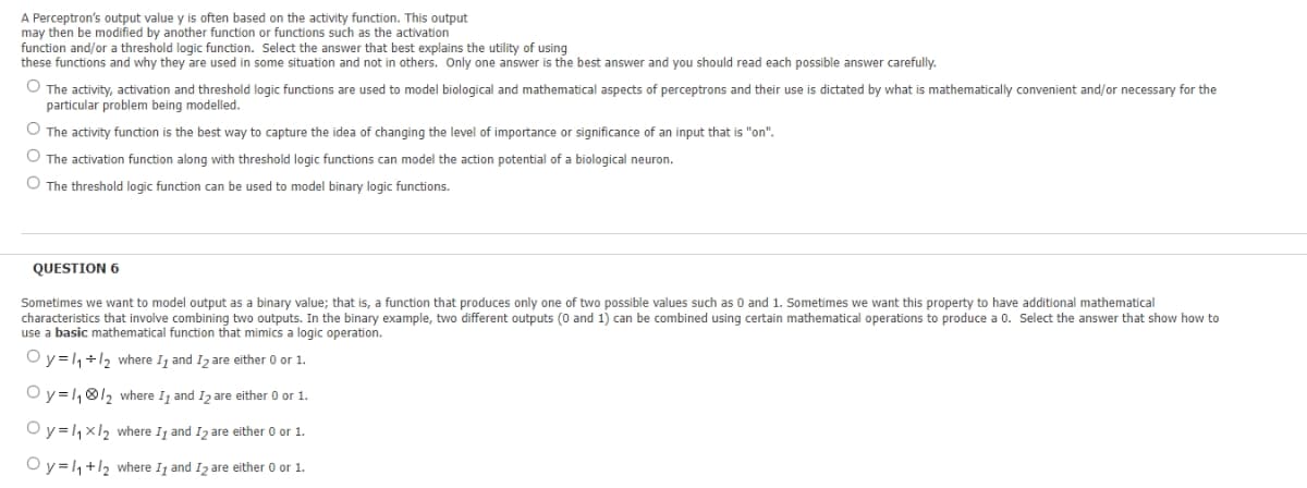 A Perceptron's output value y is often based on the activity function. This output
may then be modified by another function or functions such as the activation
function and/or a threshold logic function. Select the answer that best explains the utility of using
these functions and why they are used
some situation and not in others. Only one answer is the best answer and you should read each possible answer carefully.
O The activity, activation and threshold logic functions are used to model biological and mathematical aspects of perceptrons and their use is dictated by what
particular problem being modelled.
mathematically convenient and/or necessary for the
O The activity function is the best way to capture the idea of changing the level of importance or significance of an input that is "on".
O The activation function along with threshold logic functions can model the action potential of a biological neuron.
O The threshold logic function can be used to model binary logic functions.
QUESTION 6
Sometimes we want to model output as a binary value; that is, a function that produces only one of two possible values such as 0 and 1. Sometimes we want this property to have additional mathematical
characteristics that involve combining two outputs. In the binary example, two different outputs (0 and 1) can be combined using certain mathematical operations to produce a 0. Select the answer that show how to
use a basic mathematical function that mimics a logic operation.
Oy=1,+1, where Ij and I, are either 0 or 1.
Oy=1,®/2 where I, and Iz are either 0 or 1.
Oy=,x12 where Ij and Iz are either 0 or 1.
O y =1,+12 where Ij and I2 are either 0 or 1.
