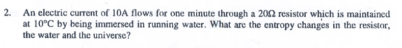 2. An electric current of 10A flows for one minute through a 202 resistor which is maintained
at 10°C by being immersed in running water. What are the entropy changes in the resistor,
the water and the universe?
