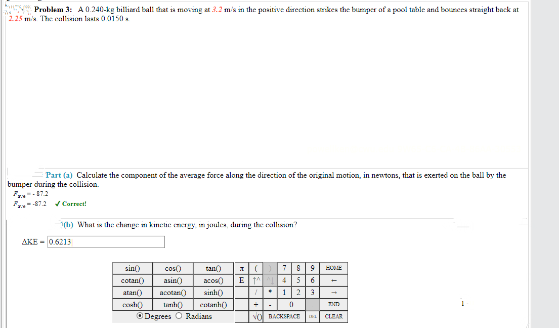 Problem 3: A 0.240-kg billiard ball that is moving at 3.2 m/s in the positive direction strikes the bumper of a pool table and bounces straight back at
2.25 m/s. The collision lasts 0.0150 s.
Part (a) Calculate the component of the average force along the direction of the original motion, in newtons, that is exerted on the ball by the
bumper during the collision.
Fre=- 87.2
Fre = -87.2
V Correct!
(b) What is the change in kinetic energy, in joules, during the collision?
AKE = 0.6213
sin()
cos()
tan()
7
8
HOME
cotan()
asin()
acos()
4
5
6
atan()
acotan()
sinh()
1
2
3
cosh()
tanh()
cotanh()
END
1
O Degrees O Radians
VOl BACKSPАСЕ
DEL
CLEAR
