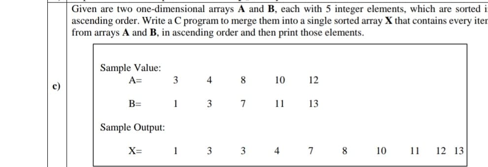 Given are two one-dimensional arrays A and B, each with 5 integer elements, which are sorted i
ascending order. Write a C program to merge them into a single sorted array X that contains every iter
from arrays A and B, in ascending order and then print those elements.
Sample Value:
A=
3
4
10
12
B=
1
3
7
11
13
Sample Output:
X=
1
3
4
7
8
10
11 12 13
