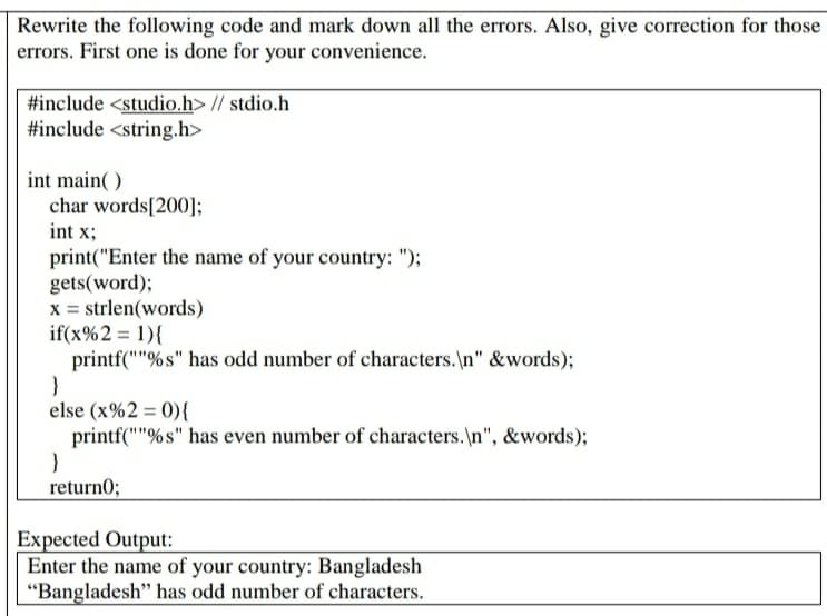 Rewrite the following code and mark down all the errors. Also, give correction for those
errors. First one is done for your convenience.
#include <studio.h> // stdio.h
#include <string.h>
int main( )
char words[200];
int x;
print("Enter the name of your country: ");
gets(word);
x = strlen(words)
if(x%2 = 1){
printf(""%s" has odd number of characters.\n" &words);
else (x%2 = 0){
printf(""%s" has even number of characters.\n", &words);
return0;
Expected Output:
Enter the name of your country: Bangladesh
"Bangladesh" has odd number of characters.
