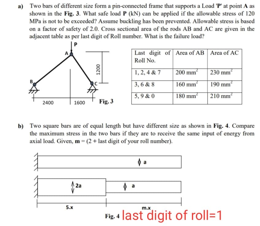 a) Two bars of different size form a pin-connected frame that supports a Load 'P' at point A as
shown in the Fig. 3. What safe load P (kN) can be applied if the allowable stress of 120
MPa is not to be exceeded? Assume buckling has been prevented. Allowable stress is based
on a factor of safety of 2.0. Cross sectional area of the rods AB and AC are given in the
adjacent table as per last digit of Roll number. What is the failure load?
Last digit of Area of AB | Area of AC
Roll No.
1, 2, 4 & 7
200 mm
230 mm“
3, 6 & 8
160 mm-
190 mm²
5, 9 & 0
180 mm
210 mm
2400
1600
Fig. 3
b) Two square bars are of equal length but have different size as shown in Fig. 4. Compare
the maximum stress in the two bars if they are to receive the same input of energy from
axial load. Given, m = (2 + last digit of your roll number).
2a
5.x
m.x
Fig. 4 last digit of roll=1
