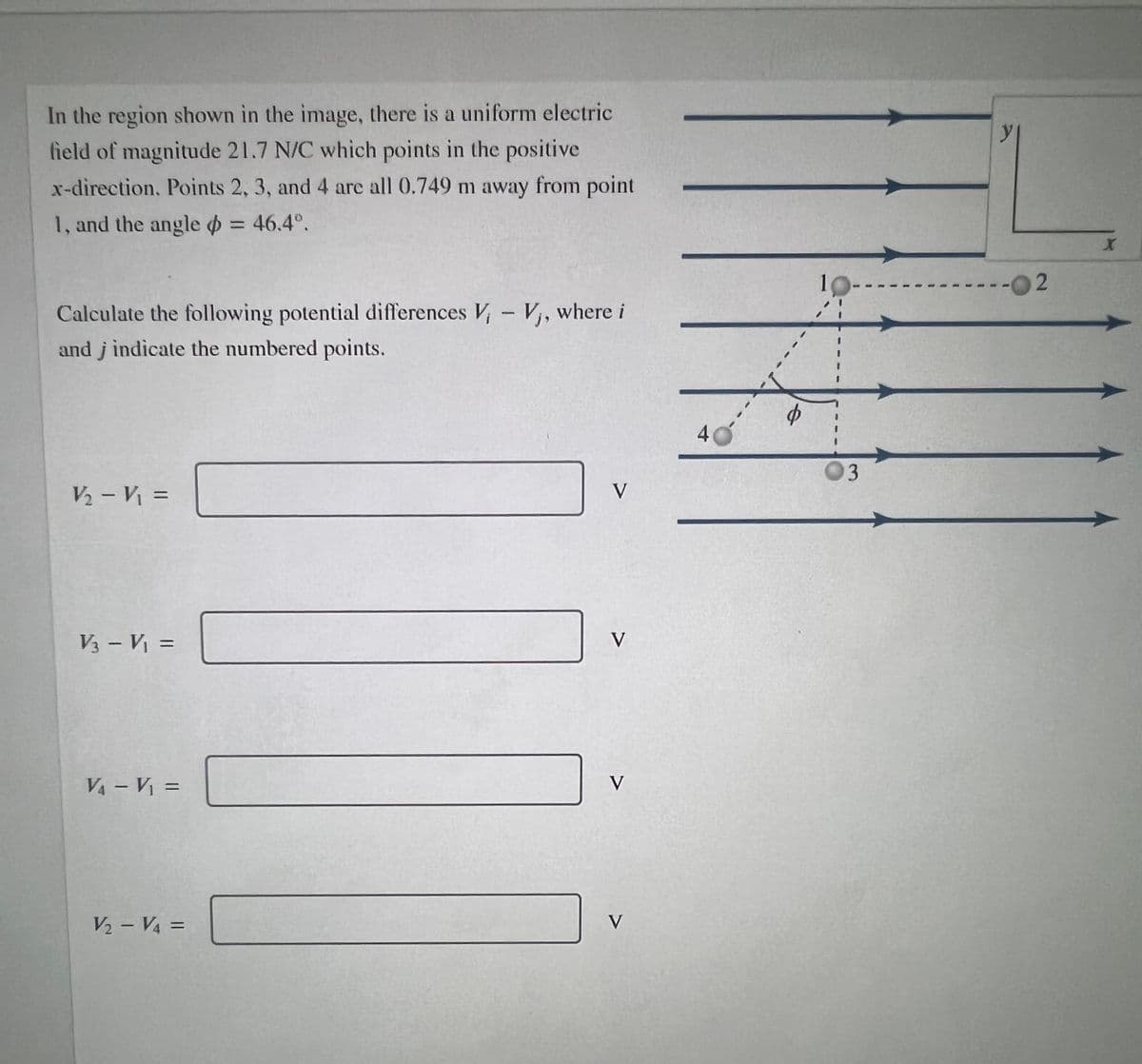 In the region shown in the image, there is a uniform electric
field of magnitude 21.7 N/C which points in the positive
x-direction, Points 2, 3, and 4 are all 0.749 m away from point
1, and the angle o = 46.4°.
%3D
2.
Calculate the following potential differences V,- V,, where i
and j indicate the numbered points.
40
V2 - V =
V
V3 - V =
V
%3D
VA – Vị =
V
V2 – V4 =
V
